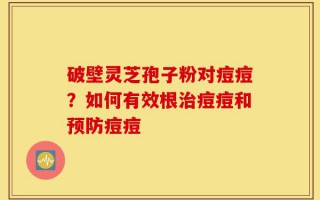 破壁灵芝孢子粉对痘痘？如何有效根治痘痘和预防痘痘
