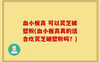 血小板高 可以灵芝破壁粉(血小板高真的适合吃灵芝破壁粉吗？)