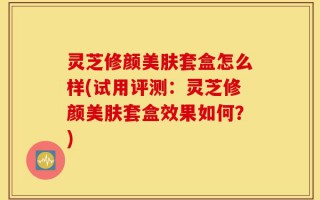 灵芝修颜美肤套盒怎么样(试用评测：灵芝修颜美肤套盒效果如何？)