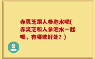 赤灵芝跟人参泡水喝(赤灵芝和人参泡水一起喝，有哪些好处？)