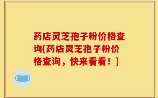 药店灵芝孢子粉价格查询(药店灵芝孢子粉价格查询，快来看看！)