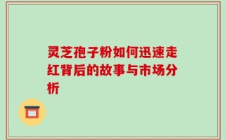 灵芝孢子粉如何迅速走红背后的故事与市场分析