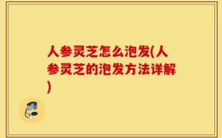 人参灵芝怎么泡发(人参灵芝的泡发方法详解)
