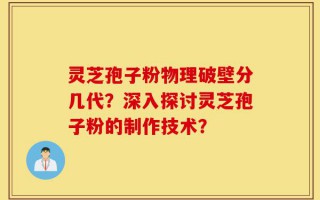 灵芝孢子粉物理破壁分几代？深入探讨灵芝孢子粉的制作技术？