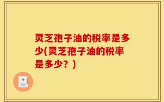 灵芝孢子油的税率是多少(灵芝孢子油的税率是多少？)