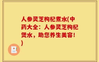 人参灵芝枸杞煮水(中药大全：人参灵芝枸杞煲水，助您养生美容！)