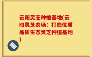 云阳灵芝种植基地(云阳灵芝农场：打造优质品质生态灵芝种植基地)