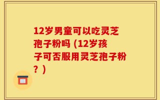 12岁男童可以吃灵芝孢子粉吗 (12岁孩子可否服用灵芝孢子粉？)