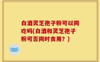 白酒灵芝孢子粉可以同吃吗(白酒和灵芝孢子粉可否同时食用？)