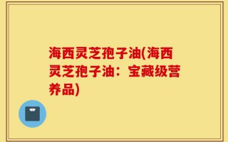 海西灵芝孢子油(海西灵芝孢子油：宝藏级营养品)
