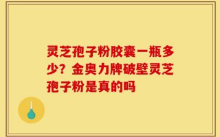 灵芝孢子粉胶囊一瓶多少？金奥力牌破壁灵芝孢子粉是真的吗