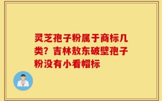 灵芝孢子粉属于商标几类？吉林敖东破壁孢子粉没有小看帽标