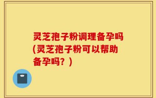 灵芝孢子粉调理备孕吗(灵芝孢子粉可以帮助备孕吗？)
