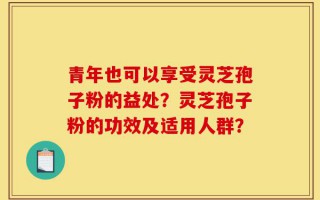 青年也可以享受灵芝孢子粉的益处？灵芝孢子粉的功效及适用人群？