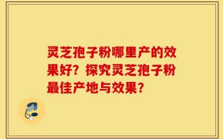 灵芝孢子粉哪里产的效果好？探究灵芝孢子粉最佳产地与效果？