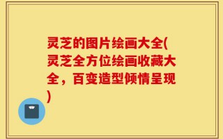 灵芝的图片绘画大全(灵芝全方位绘画收藏大全，百变造型倾情呈现)
