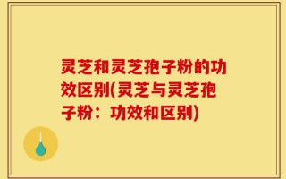 灵芝和灵芝孢子粉的功效区别(灵芝与灵芝孢子粉：功效和区别)
