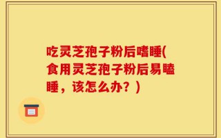 吃灵芝孢子粉后嗜睡(食用灵芝孢子粉后易瞌睡，该怎么办？)