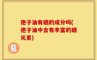 孢子油有硒的成分吗(孢子油中含有丰富的硒元素)