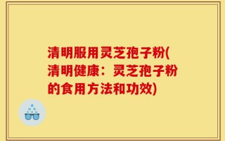 清明服用灵芝孢子粉(清明健康：灵芝孢子粉的食用方法和功效)