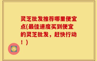 灵芝批发推荐哪里便宜点(最佳速度买到便宜的灵芝批发，赶快行动！)