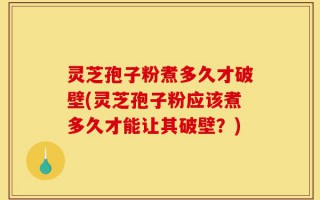 灵芝孢子粉煮多久才破壁(灵芝孢子粉应该煮多久才能让其破壁？)