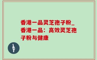 香港一品灵芝孢子粉_香港一品：高效灵芝孢子粉与健康