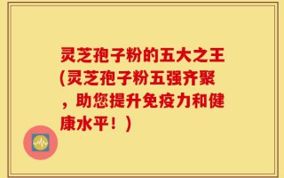灵芝孢子粉的五大之王(灵芝孢子粉五强齐聚，助您提升免疫力和健康水平！)