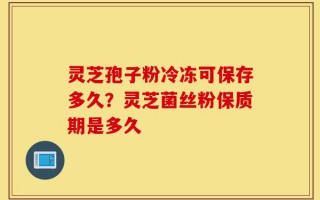 灵芝孢子粉冷冻可保存多久？灵芝菌丝粉保质期是多久