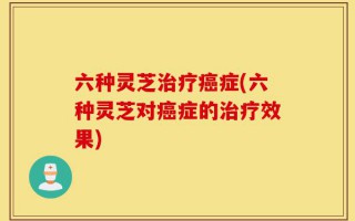 六种灵芝治疗癌症(六种灵芝对癌症的治疗效果)