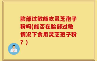 脸部过敏能吃灵芝孢子粉吗(能否在脸部过敏情况下食用灵芝孢子粉？)