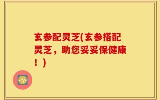 玄参配灵芝(玄参搭配灵芝，助您妥妥保健康！)