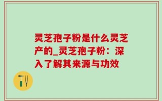 灵芝孢子粉是什么灵芝产的_灵芝孢子粉：深入了解其来源与功效
