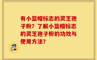 有小篮帽标志的灵芝孢子粉？了解小篮帽标志的灵芝孢子粉的功效与使用方法？