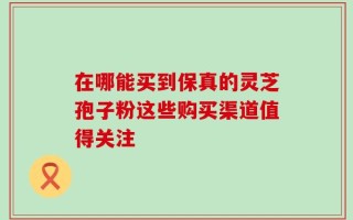 在哪能买到保真的灵芝孢子粉这些购买渠道值得关注