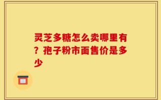 灵芝多糖怎么卖哪里有？孢子粉市面售价是多少