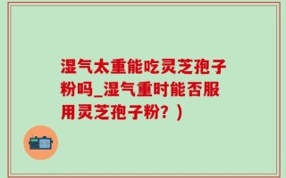 湿气太重能吃灵芝孢子粉吗_湿气重时能否服用灵芝孢子粉？)