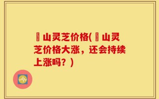 屼山灵芝价格(屼山灵芝价格大涨，还会持续上涨吗？)