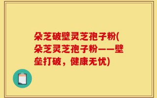 朵芝破壁灵芝孢子粉(朵芝灵芝孢子粉——壁垒打破，健康无忧)