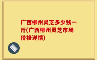 广西柳州灵芝多少钱一斤(广西柳州灵芝市场价格详情)