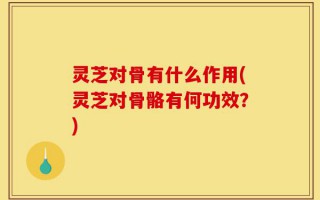 灵芝对骨有什么作用(灵芝对骨骼有何功效？)