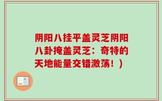 阴阳八挂平盖灵芝阴阳八卦掩盖灵芝：奇特的天地能量交错激荡！)