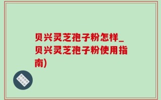 贝兴灵芝孢子粉怎样_贝兴灵芝孢子粉使用指南)