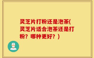灵芝片打粉还是泡茶(灵芝片适合泡茶还是打粉？哪种更好？)