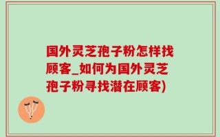 国外灵芝孢子粉怎样找顾客_如何为国外灵芝孢子粉寻找潜在顾客)