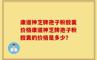 康道神芝牌孢子粉胶囊价格康道神芝牌孢子粉胶囊的价格是多少？