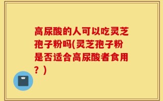 高尿酸的人可以吃灵芝孢子粉吗(灵芝孢子粉是否适合高尿酸者食用？)