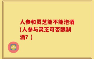 人参和灵芝能不能泡酒(人参与灵芝可否酿制酒？)