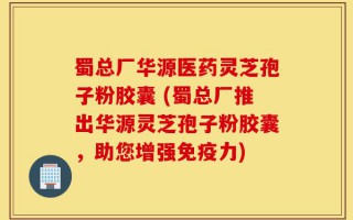 蜀总厂华源医药灵芝孢子粉胶囊 (蜀总厂推出华源灵芝孢子粉胶囊，助您增强免疫力)