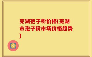 芜湖孢子粉价格(芜湖市孢子粉市场价格趋势)